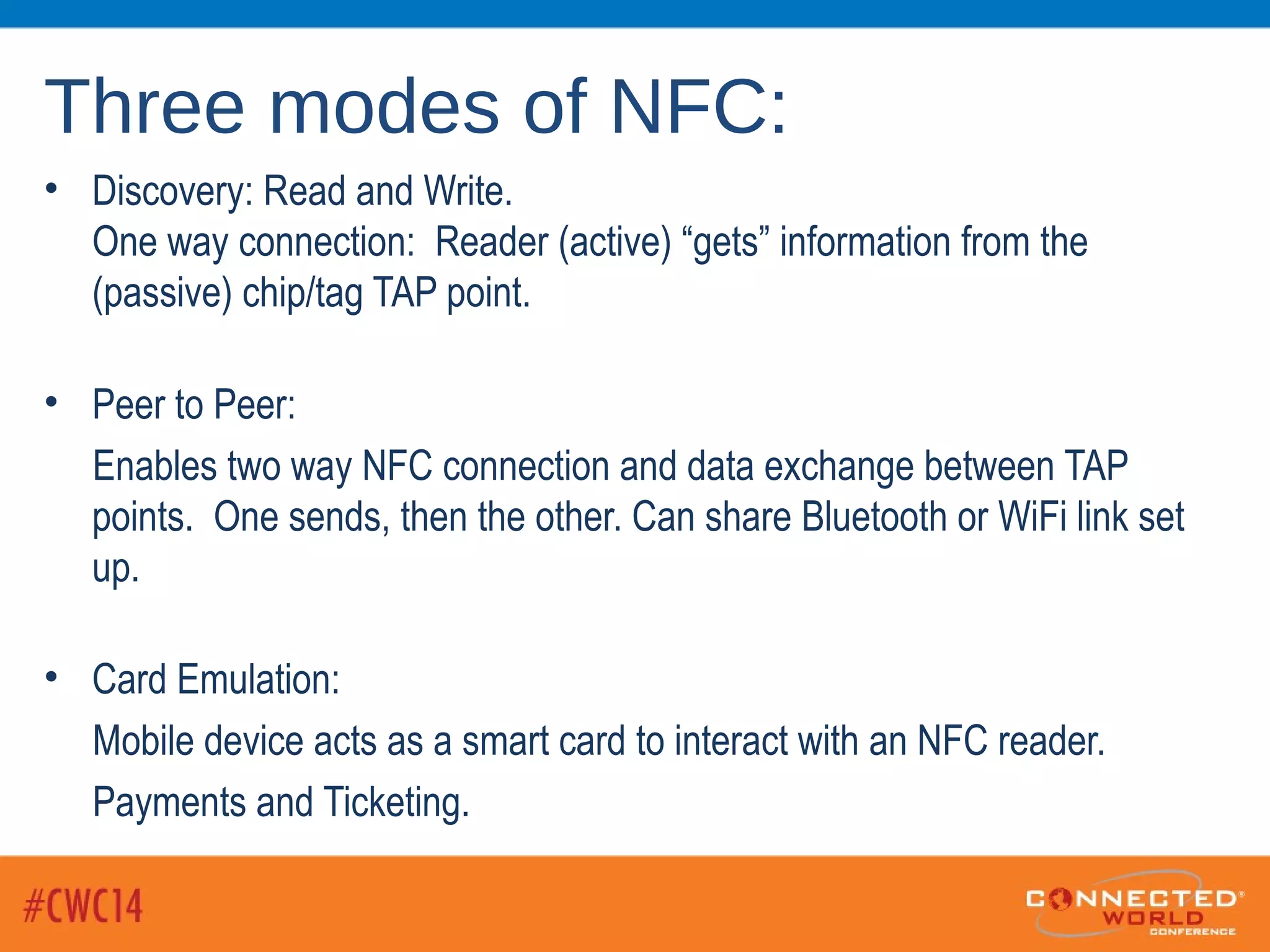 Three modes of NFC:
• Discovery: Read and Write.
One way connection: Reader (active) “gets” information from the
(passive) chip/tag TAP point.
• Peer to Peer:
Enables two way NFC connection and data exchange between TAP
points. One sends, then the other. Can share Bluetooth or WiFi link set
up.
• Card Emulation:
Mobile device acts as a smart card to interact with an NFC reader.
Payments and Ticketing.
 