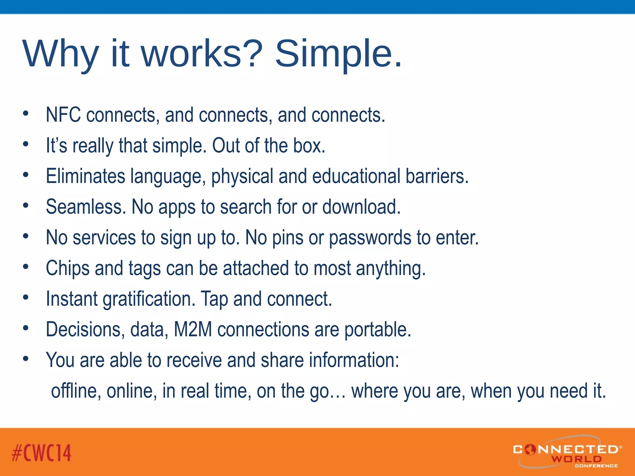 Why it works? Simple.
• NFC connects, and connects, and connects.
• It’s really that simple. Out of the box.
• Eliminates language, physical and educational barriers.
• Seamless. No apps to search for or download.
• No services to sign up to. No pins or passwords to enter.
• Chips and tags can be attached to most anything.
• Instant gratification. Tap and connect.
• Decisions, data, M2M connections are portable.
• You are able to receive and share information:
offline, online, in real time, on the go… where you are, when you need it.
 
