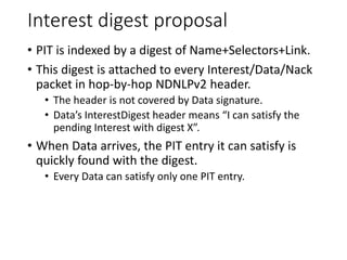 Interest digest proposal
• PIT is indexed by a digest of Name+Selectors+Link.
• This digest is attached to every Interest/Data/Nack
packet in hop-by-hop NDNLPv2 header.
• The header is not covered by Data signature.
• Data’s InterestDigest header means “I can satisfy the
pending Interest with digest X”.
• When Data arrives, the PIT entry it can satisfy is
quickly found with the digest.
• Every Data can satisfy only one PIT entry.
 