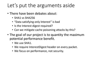 Let’s put the arguments aside
• There have been debates about:
• SHA1 vs SHA256
• “Data satisfying only Interest” is bad
• Is the Interest digest required?
• Can we mitigate cache poisoning attacks by this?
• The goal of our project is to quantity the maximum
potential performance benefit.
• We use SHA1.
• We require InterestDigest header on every packet.
• We focus on performance, not security.
 