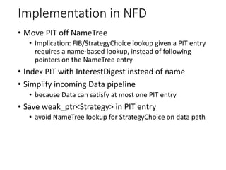 Implementation in NFD
• Move PIT off NameTree
• Implication: FIB/StrategyChoice lookup given a PIT entry
requires a name-based lookup, instead of following
pointers on the NameTree entry
• Index PIT with InterestDigest instead of name
• Simplify incoming Data pipeline
• because Data can satisfy at most one PIT entry
• Save weak_ptr<Strategy> in PIT entry
• avoid NameTree lookup for StrategyChoice on data path
 