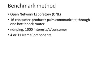 Benchmark method
• Open Network Laboratory (ONL)
• 16 consumer-producer pairs communicate through
one bottleneck router
• ndnping, 1000 Interests/s/consumer
• 4 or 11 NameComponents
 