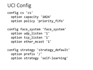 UCI Config
config cs 'cs'
option capacity '1024'
option policy 'priority_fifo'
config face_system 'face_system'
option udp_listen '1'
option tcp_listen '1'
option ether_mcast '1'
config strategy 'strategy_default'
option prefix '/'
option strategy 'self-learning'
 