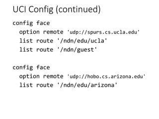 UCI Config (continued)
config face
option remote 'udp://spurs.cs.ucla.edu'
list route '/ndn/edu/ucla'
list route '/ndn/guest'
config face
option remote 'udp://hobo.cs.arizona.edu'
list route '/ndn/edu/arizona'
 