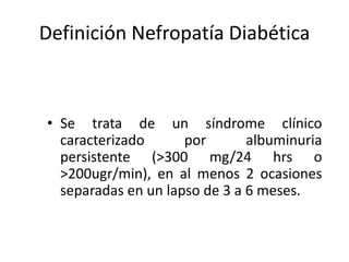 Definición Nefropatía Diabética
• Se trata de un síndrome clínico
caracterizado por albuminuria
persistente (>300 mg/24 hrs o
>200ugr/min), en al menos 2 ocasiones
separadas en un lapso de 3 a 6 meses.
 
