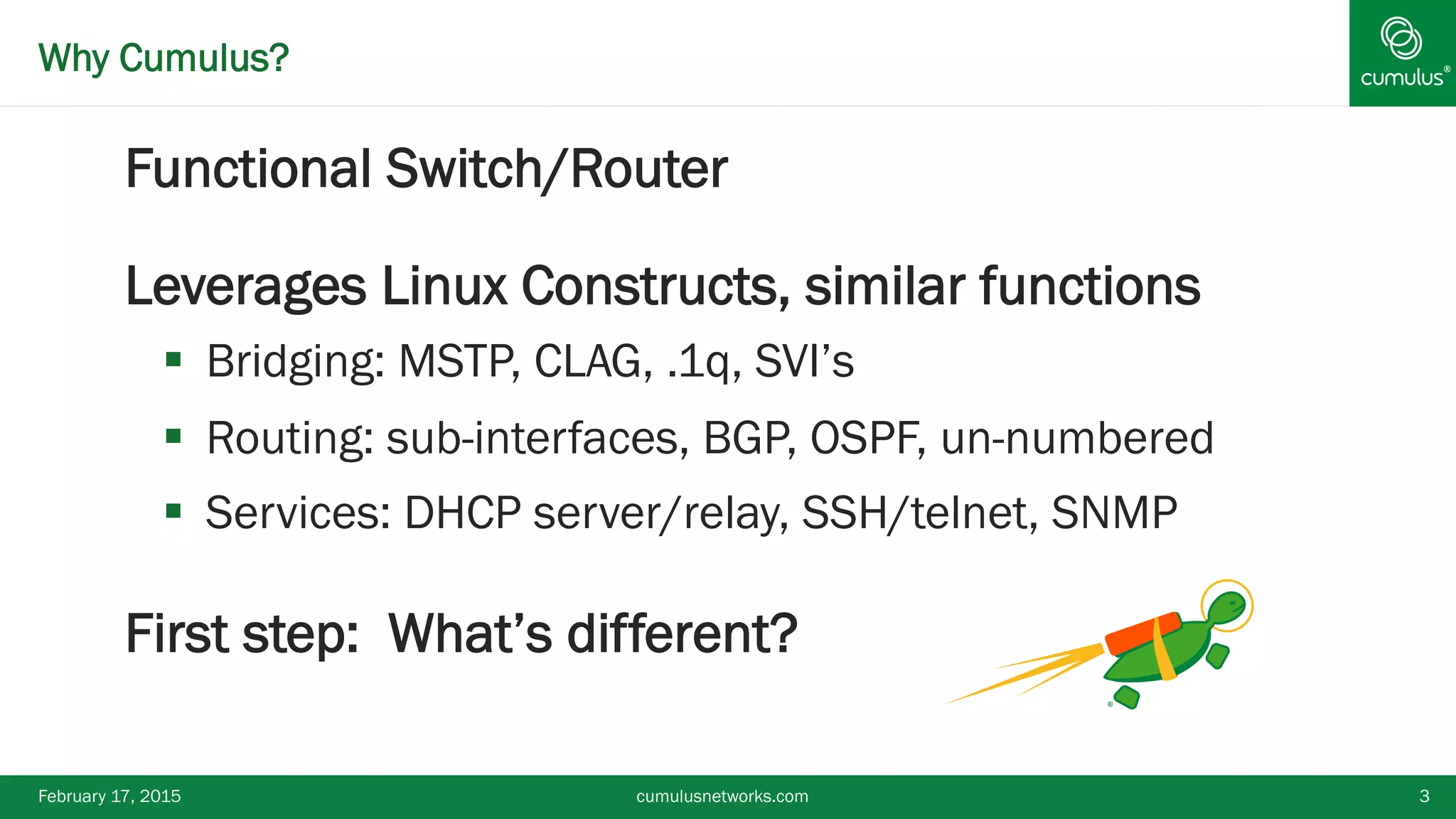 ®Why Cumulus?
§ Functional Switch/Router
§ Leverages Linux Constructs, similar functions
§  Bridging: MSTP, CLAG, .1q, SVI’s
§  Routing: sub-interfaces, BGP, OSPF, un-numbered
§  Services: DHCP server/relay, SSH/telnet, SNMP
§ First step: What’s different?
February 17, 2015 cumulusnetworks.com 3
 