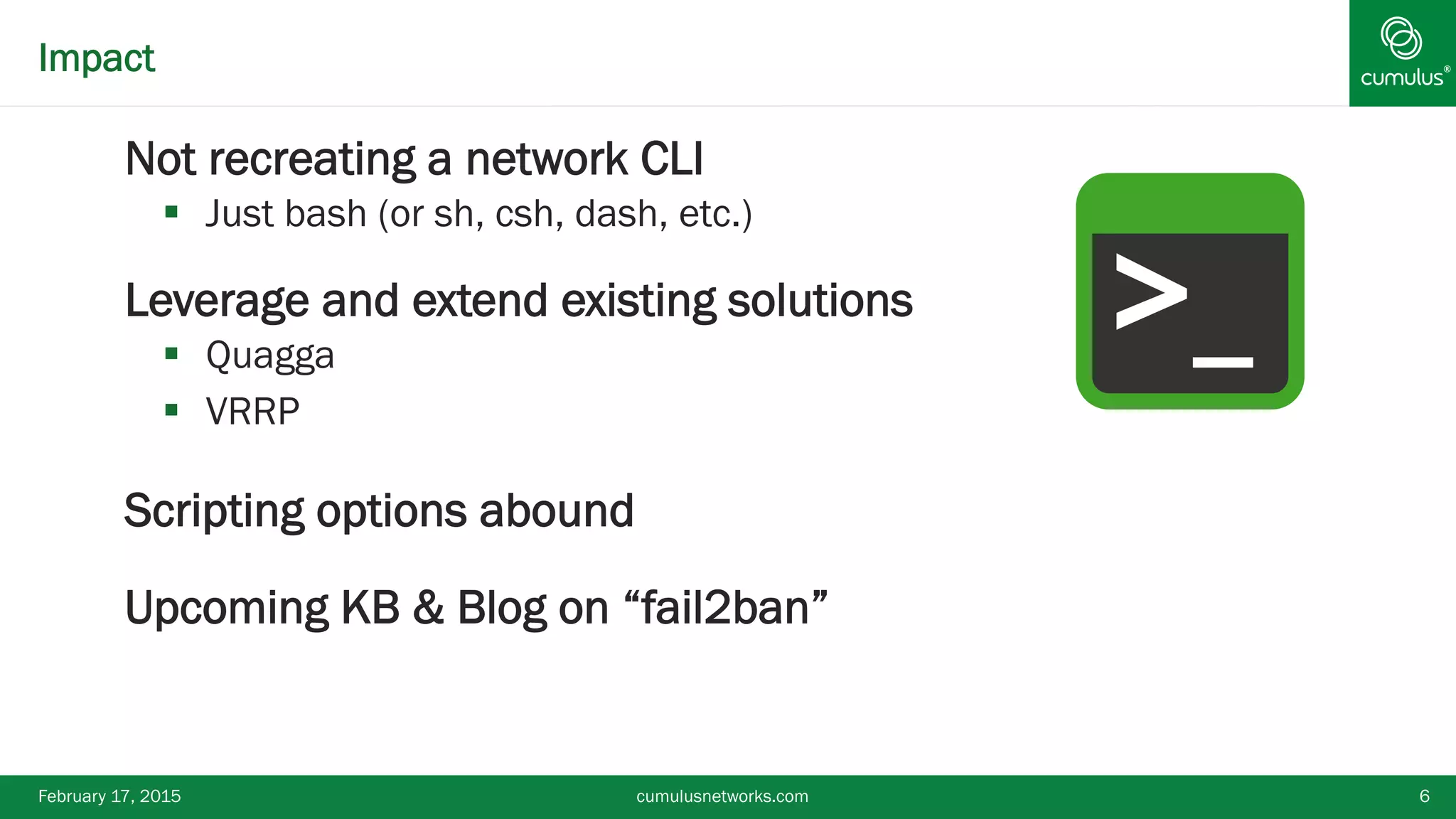 ®Impact
§ Not recreating a network CLI
§  Just bash (or sh, csh, dash, etc.)
§ Leverage and extend existing solutions
§  Quagga
§  VRRP
§ Scripting options abound
§ Upcoming KB & Blog on “fail2ban”
February 17, 2015 cumulusnetworks.com 6
>_
 
