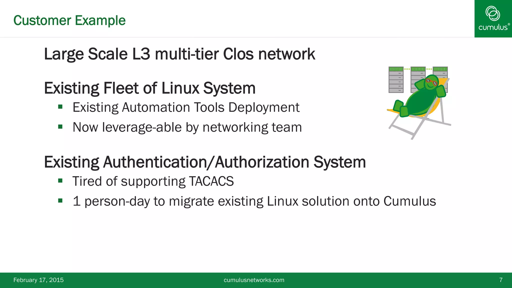 ®Customer Example
§ Large Scale L3 multi-tier Clos network
§ Existing Fleet of Linux System
§  Existing Automation Tools Deployment
§  Now leverage-able by networking team
§ Existing Authentication/Authorization System
§  Tired of supporting TACACS
§  1 person-day to migrate existing Linux solution onto Cumulus
February 17, 2015 cumulusnetworks.com 7
 