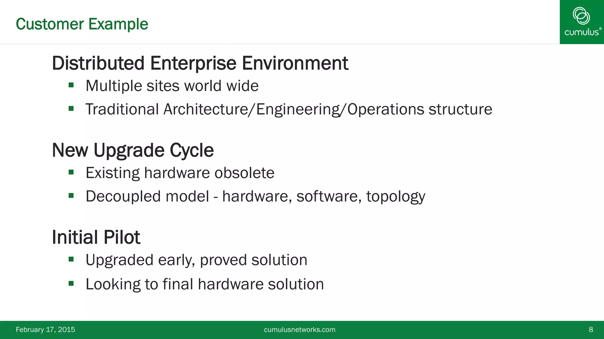 ®Customer Example
§ Distributed Enterprise Environment
§  Multiple sites world wide
§  Traditional Architecture/Engineering/Operations structure
§ New Upgrade Cycle
§  Existing hardware obsolete
§  Decoupled model - hardware, software, topology
§ Initial Pilot
§  Upgraded early, proved solution
§  Looking to final hardware solution
February 17, 2015 cumulusnetworks.com 8
 