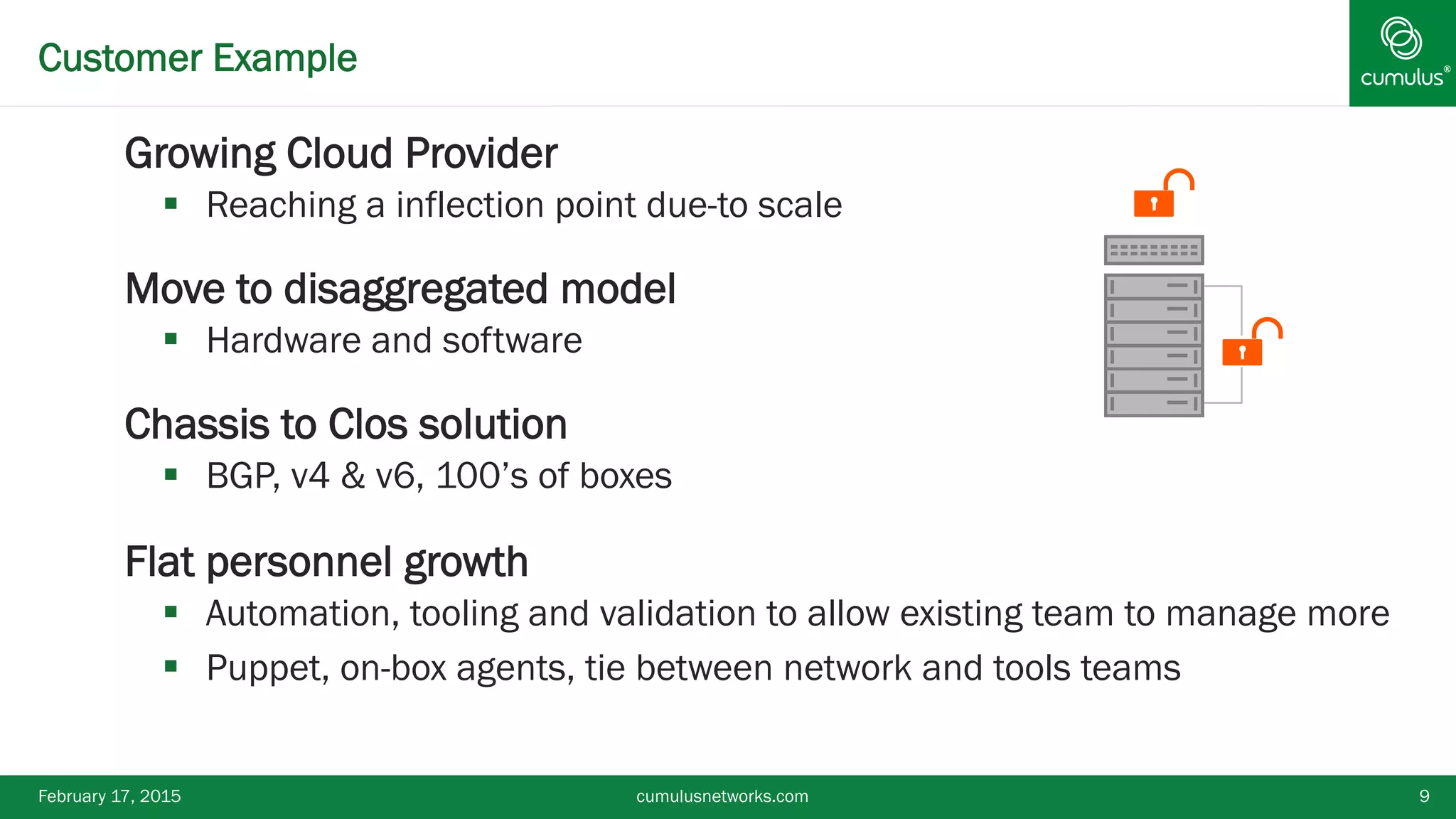 ®Customer Example
§ Growing Cloud Provider
§  Reaching a inflection point due-to scale
§ Move to disaggregated model
§  Hardware and software
§ Chassis to Clos solution
§  BGP, v4 & v6, 100’s of boxes
§ Flat personnel growth
§  Automation, tooling and validation to allow existing team to manage more
§  Puppet, on-box agents, tie between network and tools teams
February 17, 2015 cumulusnetworks.com 9
 