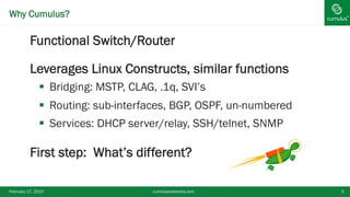 ®Why Cumulus?
§ Functional Switch/Router
§ Leverages Linux Constructs, similar functions
§  Bridging: MSTP, CLAG, .1q, SVI’s
§  Routing: sub-interfaces, BGP, OSPF, un-numbered
§  Services: DHCP server/relay, SSH/telnet, SNMP
§ First step: What’s different?
February 17, 2015 cumulusnetworks.com 3
 