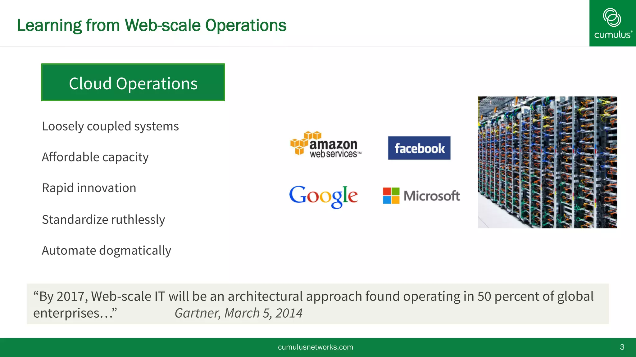 Learning from Web-scale Operations
cumulusnetworks.com 3
Loosely coupled systems
Aﬀordable capacity
Rapid innovation
Standardize ruthlessly
Automate dogmatically
Cloud Operations
“By 2017, Web-scale IT will be an architectural approach found operating in 50 percent of global
enterprises…” Gartner, March 5, 2014
 