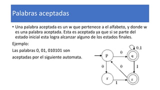 Palabras aceptadas
• Una palabra aceptada es un w que pertenece a el alfabeto, y donde w
es una palabra aceptada. Esta es aceptada ya que si se parte del
estado inicial esta logra alcanzar alguno de los estados finales.
Ejemplo:
Las palabras 0, 01, 010101 son
aceptadas por el siguiente automata.
 