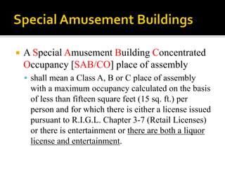  A Special Amusement Building Concentrated
Occupancy [SAB/CO] place of assembly
 shall mean a Class A, B or C place of assembly
with a maximum occupancy calculated on the basis
of less than fifteen square feet (15 sq. ft.) per
person and for which there is either a license issued
pursuant to R.I.G.L. Chapter 3-7 (Retail Licenses)
or there is entertainment or there are both a liquor
license and entertainment.
 