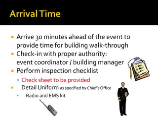  Arrive 30 minutes ahead of the event to
provide time for building walk-through
 Check-in with proper authority:
event coordinator / building manager
 Perform inspection checklist
 Check sheet to be provided
 Detail Uniform as specified by Chief’s Office
 Radio and EMS kit
 