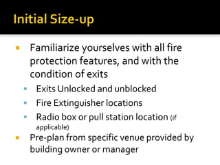  Familiarize yourselves with all fire
protection features, and with the
condition of exits
 Exits Unlocked and unblocked
 Fire Extinguisher locations
 Radio box or pull station location (if
applicable)
 Pre-plan from specific venue provided by
building owner or manager
 