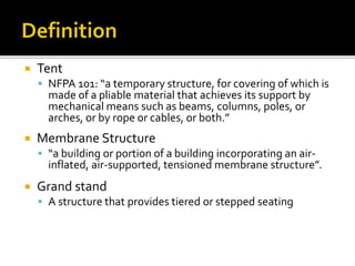  Tent
 NFPA 101: “a temporary structure, for covering of which is
made of a pliable material that achieves its support by
mechanical means such as beams, columns, poles, or
arches, or by rope or cables, or both.”
 Membrane Structure
 “a building or portion of a building incorporating an air-
inflated, air-supported, tensioned membrane structure”.
 Grand stand
 A structure that provides tiered or stepped seating
 
