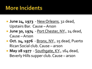  June 24, 1973 - New Orleans, 32 dead,
Upstairs Bar. Cause – Arson
 June 30, 1974 - Port Chester, NY., 24 dead,
Cause – Arson
 Oct. 24, 1976 - Bronx, NY., 25 dead, Puerto
Rican Social club. Cause – arson
 May 28 1977 - Southgate, KY., 164 dead,
Beverly Hills supper club. Cause – arson
 