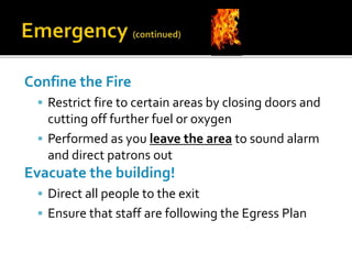 Confine the Fire
 Restrict fire to certain areas by closing doors and
cutting off further fuel or oxygen
 Performed as you leave the area to sound alarm
and direct patrons out
Evacuate the building!
 Direct all people to the exit
 Ensure that staff are following the Egress Plan
 