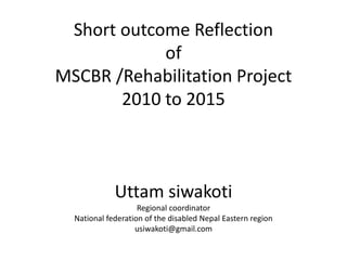 Short outcome Reflection
of
MSCBR /Rehabilitation Project
2010 to 2015
Uttam siwakoti
Regional coordinator
National federation of the disabled Nepal Eastern region
usiwakoti@gmail.com
 