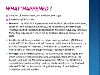  Creation of a website section and facebook page
 Breakthrough Initiatives
 Lebanon: the MSMGF has partnered with MARSA - Sexual Health Center,
Lebanon - to help develop, finance, and implement a breakthrough
initiative entitled “Engaging Legal Decision Makers in Advocacy for Sexual
Minorities in Lebanon.” which will be implemented and completed in
2014.
 Another breakthrough initiative contract was signed with MARSA and
the MSMGF Policy Team entitled “Homosexuality is not a Disease and by
that NOT subject to Treatment”, with the aim to promote the sexual
health rights of MSM among psychology students in Lebanon.
 Morocco: the breakthrough initiative is to convene human rights and
other civil society stakeholders along with people from UNAIDS, the
Global Fund, and the Moroccan government (Ministry of Health) in a
national stakeholder meeting, to disseminate and discuss the finalized
adapted Toolkit, while also debating the Ministry of Health (MoH)
Guidelines on MSM and HIV.
 