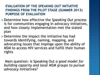  Determine how effective the Speaking Out process
is for communities engaging in advocacy initiatives,
and how closely implementation met the stated
plan
 Determine the impact the initiative has had
towards identifying, naming, mapping, and
advocating issues that impinge upon the ability of
MSM to access HIV services and fulfill their human
rights
Main question: Is Speaking Out a good model for
building capacity and local MSM groups to pursue
advocacy Initiatives?
 