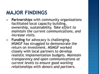  Partnerships with community organizations
facilitated local capacity building,
ownership, sustainability. Take effort to
maintain the current communications, and
increase visits.
 Funding for advocacy is challenging.
MSMGF has struggled to demonstrate the
return on investment. MSMGF worked
closely with local partners to develop
realistic implementation budgets. Maintain
transparency and open communications at
current levels to ensure good working
relationships with donors and partners.
 