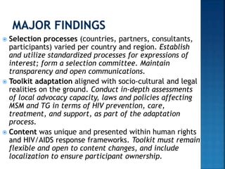  Selection processes (countries, partners, consultants,
participants) varied per country and region. Establish
and utilize standardized processes for expressions of
interest; form a selection committee. Maintain
transparency and open communications.
 Toolkit adaptation aligned with socio-cultural and legal
realities on the ground. Conduct in-depth assessments
of local advocacy capacity, laws and policies affecting
MSM and TG in terms of HIV prevention, care,
treatment, and support, as part of the adaptation
process.
 Content was unique and presented within human rights
and HIV/AIDS response frameworks. Toolkit must remain
flexible and open to content changes, and include
localization to ensure participant ownership.
 