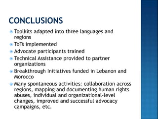  Toolkits adapted into three languages and
regions
 ToTs implemented
 Advocate participants trained
 Technical Assistance provided to partner
organizations
 Breakthrough Initiatives funded in Lebanon and
Morocco
 Many spontaneous activities: collaboration across
regions, mapping and documenting human rights
abuses, individual and organizational-level
changes, improved and successful advocacy
campaigns, etc.
 