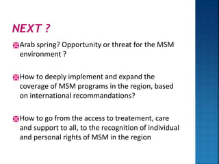 Arab spring? Opportunity or threat for the MSM
environment ?
How to deeply implement and expand the
coverage of MSM programs in the region, based
on international recommandations?
How to go from the access to treatement, care
and support to all, to the recognition of individual
and personal rights of MSM in the region
 