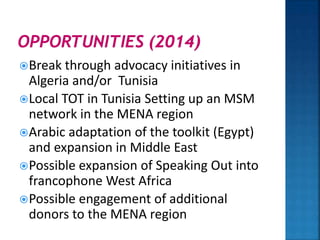 Break through advocacy initiatives in
Algeria and/or Tunisia
Local TOT in Tunisia Setting up an MSM
network in the MENA region
Arabic adaptation of the toolkit (Egypt)
and expansion in Middle East
Possible expansion of Speaking Out into
francophone West Africa
Possible engagement of additional
donors to the MENA region
 