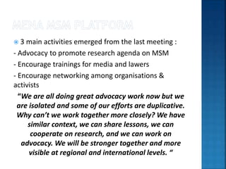  3 main activities emerged from the last meeting :
- Advocacy to promote research agenda on MSM
- Encourage trainings for media and lawers
- Encourage networking among organisations &
activists
“We are all doing great advocacy work now but we
are isolated and some of our efforts are duplicative.
Why can’t we work together more closely? We have
similar context, we can share lessons, we can
cooperate on research, and we can work on
advocacy. We will be stronger together and more
visible at regional and international levels. “
 