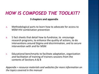 3 chapters and appendix
A. Methodological parts to learn how to advocate for access to
MSM HIV combination prevention
B. 5 fact sheets that detail how to fundraise, to encourage
research programs, to enhance the quality of actions, to do
interventions around Stigma and discrimination, and to secure
intervention with and for MSM
C. Educational benchmarks to facilitate adaptation, organization
and facilitation of training of trainers sessions from the
contents of Sections A & B
Appendix = resource materials and websites for more information on
the topics covered in the manual
 