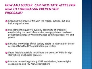  Changing the image of MSM in the region, outside, but also
inside organizations
 Strengthen the quality / overall / continuity of programs
emphasizing the need of countries to engage into a combined
prevention approach which enhances both knowledge, will and
power
 Enhance knowledge of civil society actors to advocate for better
access of MSM to HIV combination prevention
 Show that it is possible to facilitate the access of MSM in high
stigmatized and hostile contexts
 Promote networking among LGBT associations, human rights
associations, and HIV AIDS organizations
 