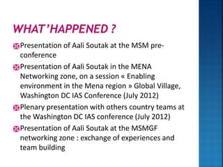 Presentation of Aali Soutak at the MSM pre-
conference
Presentation of Aali Soutak in the MENA
Networking zone, on a session « Enabling
environment in the Mena region » Global Village,
Washington DC IAS Conference (July 2012)
Plenary presentation with others country teams at
the Washington DC IAS conference (July 2012)
Presentation of Aali Soutak at the MSMGF
networking zone : exchange of experiences and
team building
 