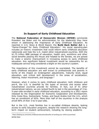NFDW 2022
1
In Support of Early Childhood Education
The National Federation of Democratic Women (NFDW) commends
President Joe Biden and his administration for the leadership they have
shown in addressing the importance of Early Childhood Education. As
reported in U.S. News & World Report, the Build Back Better Act is a
“Game-Changer” for Early Childhood Education.1 His social spending plan
includes an historic investment that could reform early childhood education
nationwide and help the U.S. match other industrialized countries. With the
$1.75 trillion BBB package of education, health care, workforce and other
social benefits passing the House and headed to the Senate, we are poised
to make a seismic improvement in increasing access to early childhood
education. Any significant federal investment would be noteworthy for an
inadequate service long considered a blight on the country’s system.
The importance of this investment cannot be overstated. The benefits of
early childhood education are well known to professionals and parents in
terms of the impact on kindergarten adjustments, maturity level, equal
education, and critical skill development in the areas of socialization,
listening, motor movement, and language.2
However, when it comes to early childhood education, both childcare and
pre-K, the U.S. is dwarfed by the types of services and access other
industrialized countries provide for families. In fact, out of 41 other
industrialized nations, we are ranked fourth to last in the percentage of 3-to-
5-year-olds enrolled in early childhood education, according to a 2021 report
released by the Organization for Economic Cooperation and Development.
Only Costa Rica, Switzerland, Turkey, and Saudi Arabia trail the U.S., which
has an enrollment of 65%. More than half of the countries in the analysis
enroll 90% of their 3-to-5-year-olds.
But in the U.S., most families live in so-called childcare deserts, lacking
access to early education programs, despite the research showing the long-
term impact on student achievement, including by closing academic
1
https://kidcityusa.com/early-childhood-education/benefits-of-sending-your-child-to-preschool/
 