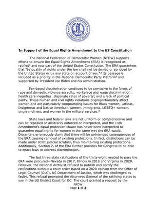 NFDW
Page 1 of 2
In Support of the Equal Rights Amendment to the US Constitution
The National Federation of Democratic Women (NFDW) supports
efforts to ensure the Equal Rights Amendment (ERA) is recognized as
ratified1 and now part of the United States Constitution. The ERA guarantees
that “(e)quality of rights under the law shall not be denied or abridged by
the United States or by any state on account of sex.”2 Its passage is
included as a priority in the National Democratic Party Platform3 and
supported by President Joe Biden and his administration.
Sex-based discrimination continues to be pervasive in the forms of
rape and domestic violence assaults; workplace and wage discrimination;
health care inequities; disparate rates of poverty; and a lack of political
parity. These human and civil rights violations disproportionately affect
women and are particularly compounding issues for Black women, Latinas,
Indigenous and Native American women, immigrants, LGBTQ+ women,
single mothers, and women in the military services.4
State laws and federal laws are not uniform or comprehensive and
can be repealed or arbitrarily enforced or interpreted, and the 14th
Amendment's equal protection clause has never been interpreted to
guarantee equal rights for women in the same way the ERA would.
Dissenters erroneously claim that there will be unintended consequences of
the ERA causing removal of existing protections. In fact, distinctions can be
made under strict judicial scrutiny, thus maintaining existing protections.
Additionally, Section 2. of the ERA further provides for Congress to be able
to enact laws to address discrimination.
The last three state ratifications of the thirty-eight needed to pass the
ERA were procured--Nevada in 2017, Illinois in 2018 and Virginia in 2020.
However, the National Archivist refused to publish and certify the
ratifications without a court order based on a 2020 opinion from the Office of
Legal Counsel (OLC), US Department of Justice, which was challenged as
faulty. This refusal prompted the Attorneys General of the ratifying states to
sue in the US District Court for DC. The court granted a request by the
 