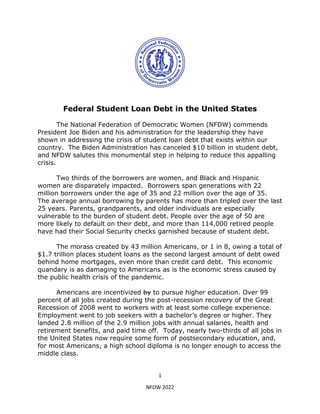 1
NFDW 2022
Federal Student Loan Debt in the United States
The National Federation of Democratic Women (NFDW) commends
President Joe Biden and his administration for the leadership they have
shown in addressing the crisis of student loan debt that exists within our
country. The Biden Administration has canceled $10 billion in student debt,
and NFDW salutes this monumental step in helping to reduce this appalling
crisis.
Two thirds of the borrowers are women, and Black and Hispanic
women are disparately impacted. Borrowers span generations with 22
million borrowers under the age of 35 and 22 million over the age of 35.
The average annual borrowing by parents has more than tripled over the last
25 years. Parents, grandparents, and older individuals are especially
vulnerable to the burden of student debt. People over the age of 50 are
more likely to default on their debt, and more than 114,000 retired people
have had their Social Security checks garnished because of student debt.
The morass created by 43 million Americans, or 1 in 8, owing a total of
$1.7 trillion places student loans as the second largest amount of debt owed
behind home mortgages, even more than credit card debt. This economic
quandary is as damaging to Americans as is the economic stress caused by
the public health crisis of the pandemic.
Americans are incentivized by to pursue higher education. Over 99
percent of all jobs created during the post-recession recovery of the Great
Recession of 2008 went to workers with at least some college experience.
Employment went to job seekers with a bachelor’s degree or higher. They
landed 2.8 million of the 2.9 million jobs with annual salaries, health and
retirement benefits, and paid time off. Today, nearly two-thirds of all jobs in
the United States now require some form of postsecondary education, and,
for most Americans, a high school diploma is no longer enough to access the
middle class.
 