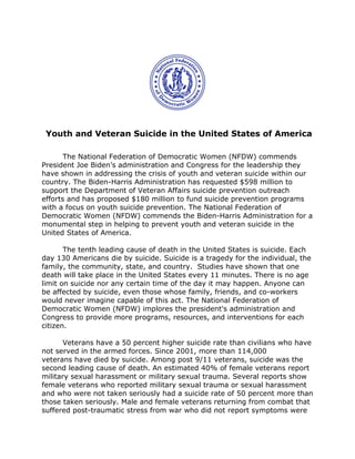 Youth and Veteran Suicide in the United States of America
The National Federation of Democratic Women (NFDW) commends
President Joe Biden’s administration and Congress for the leadership they
have shown in addressing the crisis of youth and veteran suicide within our
country. The Biden-Harris Administration has requested $598 million to
support the Department of Veteran Affairs suicide prevention outreach
efforts and has proposed $180 million to fund suicide prevention programs
with a focus on youth suicide prevention. The National Federation of
Democratic Women (NFDW) commends the Biden-Harris Administration for a
monumental step in helping to prevent youth and veteran suicide in the
United States of America.
The tenth leading cause of death in the United States is suicide. Each
day 130 Americans die by suicide. Suicide is a tragedy for the individual, the
family, the community, state, and country. Studies have shown that one
death will take place in the United States every 11 minutes. There is no age
limit on suicide nor any certain time of the day it may happen. Anyone can
be affected by suicide, even those whose family, friends, and co-workers
would never imagine capable of this act. The National Federation of
Democratic Women (NFDW) implores the president's administration and
Congress to provide more programs, resources, and interventions for each
citizen.
Veterans have a 50 percent higher suicide rate than civilians who have
not served in the armed forces. Since 2001, more than 114,000
veterans have died by suicide. Among post 9/11 veterans, suicide was the
second leading cause of death. An estimated 40% of female veterans report
military sexual harassment or military sexual trauma. Several reports show
female veterans who reported military sexual trauma or sexual harassment
and who were not taken seriously had a suicide rate of 50 percent more than
those taken seriously. Male and female veterans returning from combat that
suffered post-traumatic stress from war who did not report symptoms were
 