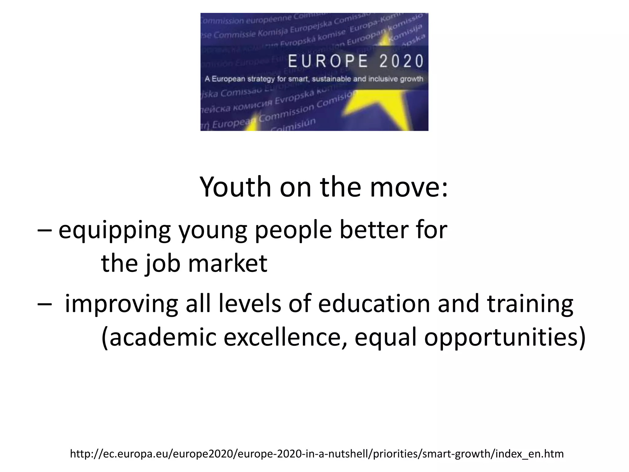 Youth on the move:
– equipping young people better for
the job market
– improving all levels of education and training
(academic excellence, equal opportunities)
http://ec.europa.eu/europe2020/europe-2020-in-a-nutshell/priorities/smart-growth/index_en.htm
 