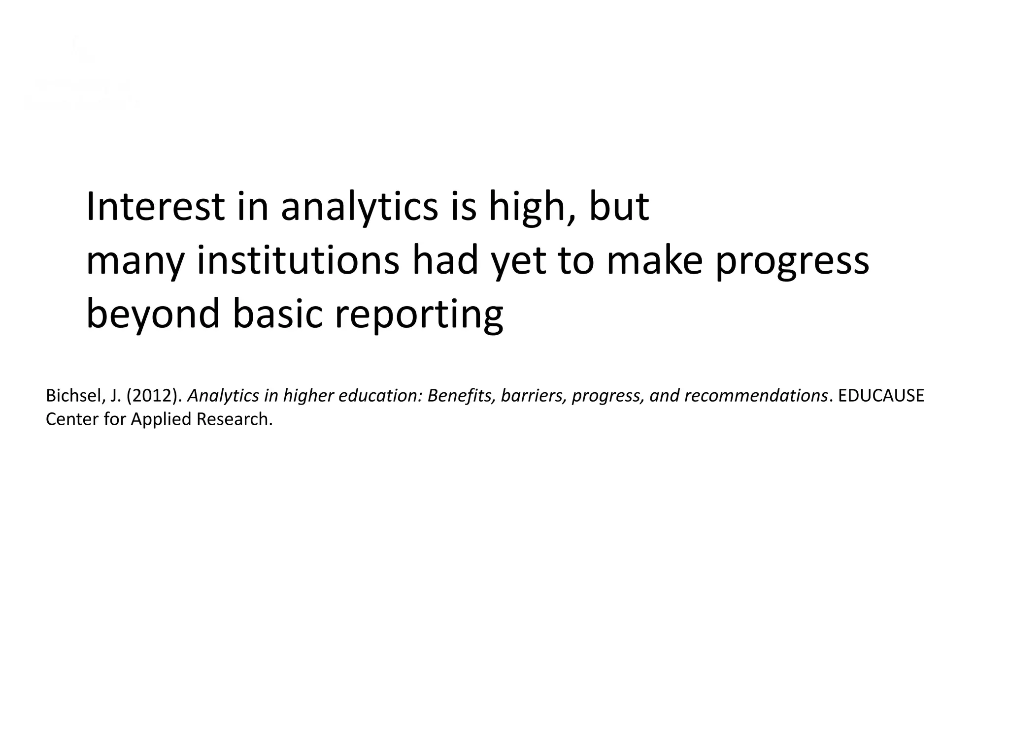 Interest in analytics is high, but
many institutions had yet to make progress
beyond basic reporting
Bichsel, J. (2012). Analytics in higher education: Benefits, barriers, progress, and recommendations. EDUCAUSE
Center for Applied Research.
 