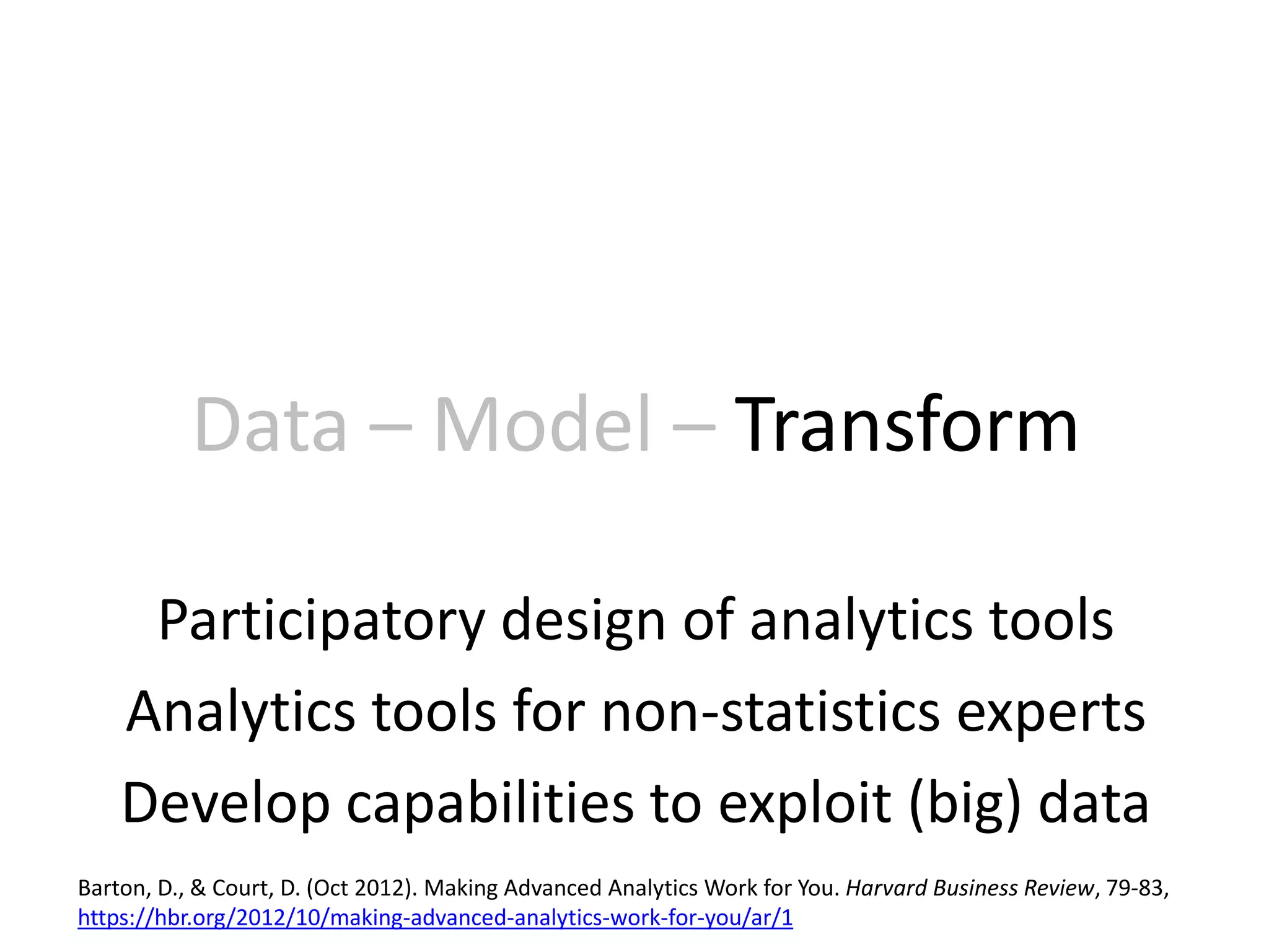 Data – Model – Transform
Participatory design of analytics tools
Analytics tools for non-statistics experts
Develop capabilities to exploit (big) data
Barton, D., & Court, D. (Oct 2012). Making Advanced Analytics Work for You. Harvard Business Review, 79-83,
https://hbr.org/2012/10/making-advanced-analytics-work-for-you/ar/1
 