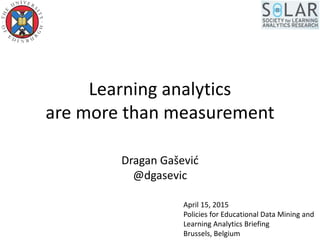 Learning analytics
are more than measurement
Dragan Gašević
@dgasevic
April 15, 2015
Policies for Educational Data Mining and
Learning Analytics Briefing
Brussels, Belgium
 