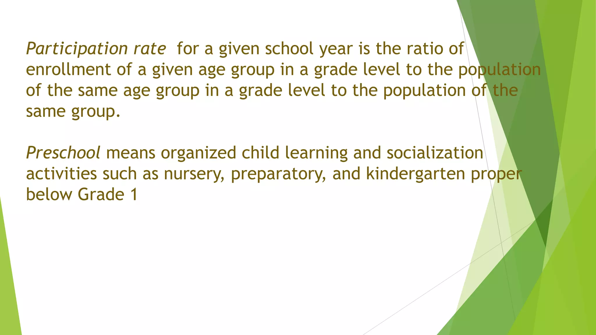 Participation rate for a given school year is the ratio of
enrollment of a given age group in a grade level to the population
of the same age group in a grade level to the population of the
same group.
Preschool means organized child learning and socialization
activities such as nursery, preparatory, and kindergarten proper
below Grade 1
 