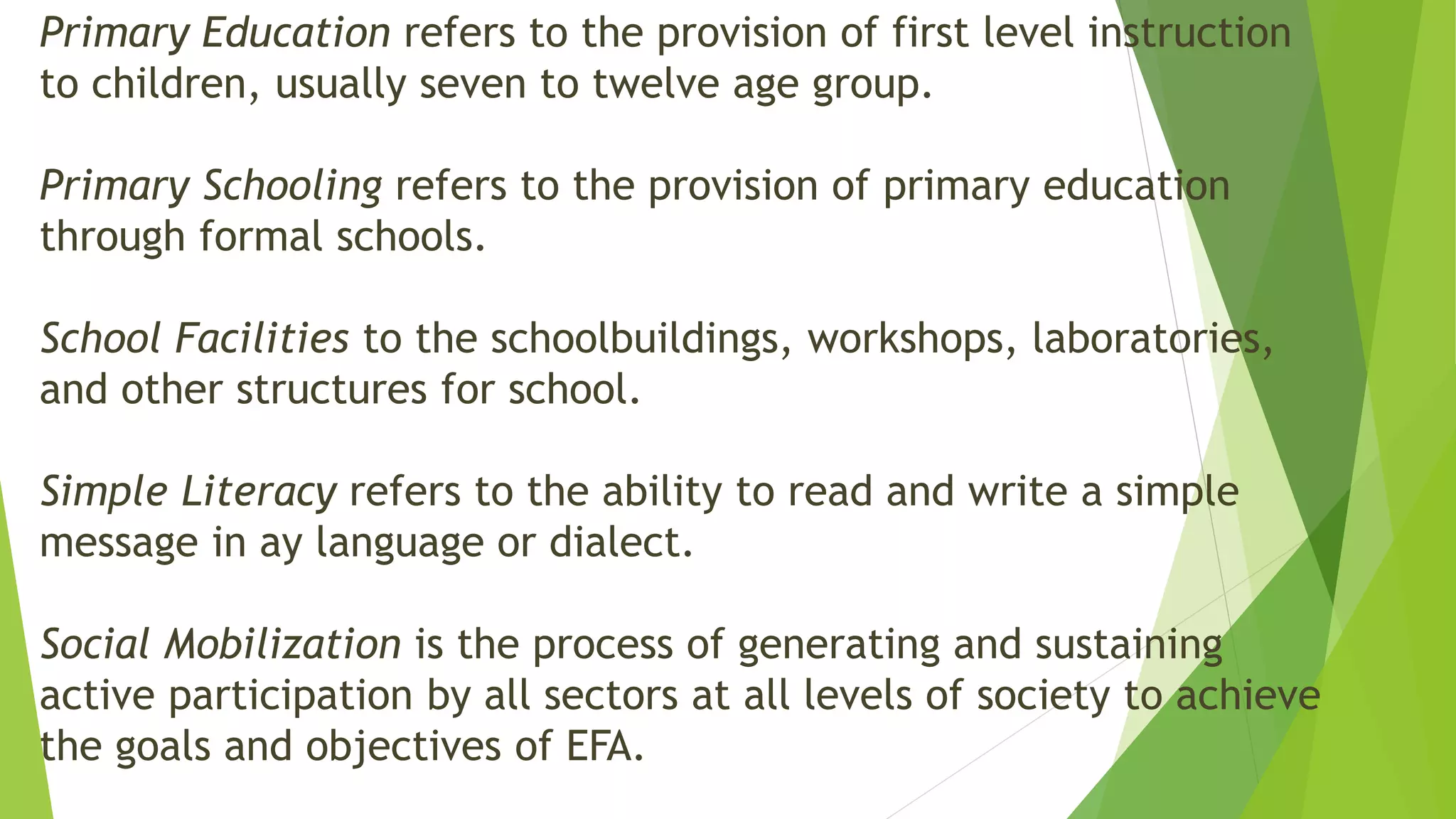 Primary Education refers to the provision of first level instruction
to children, usually seven to twelve age group.
Primary Schooling refers to the provision of primary education
through formal schools.
School Facilities to the schoolbuildings, workshops, laboratories,
and other structures for school.
Simple Literacy refers to the ability to read and write a simple
message in ay language or dialect.
Social Mobilization is the process of generating and sustaining
active participation by all sectors at all levels of society to achieve
the goals and objectives of EFA.
 