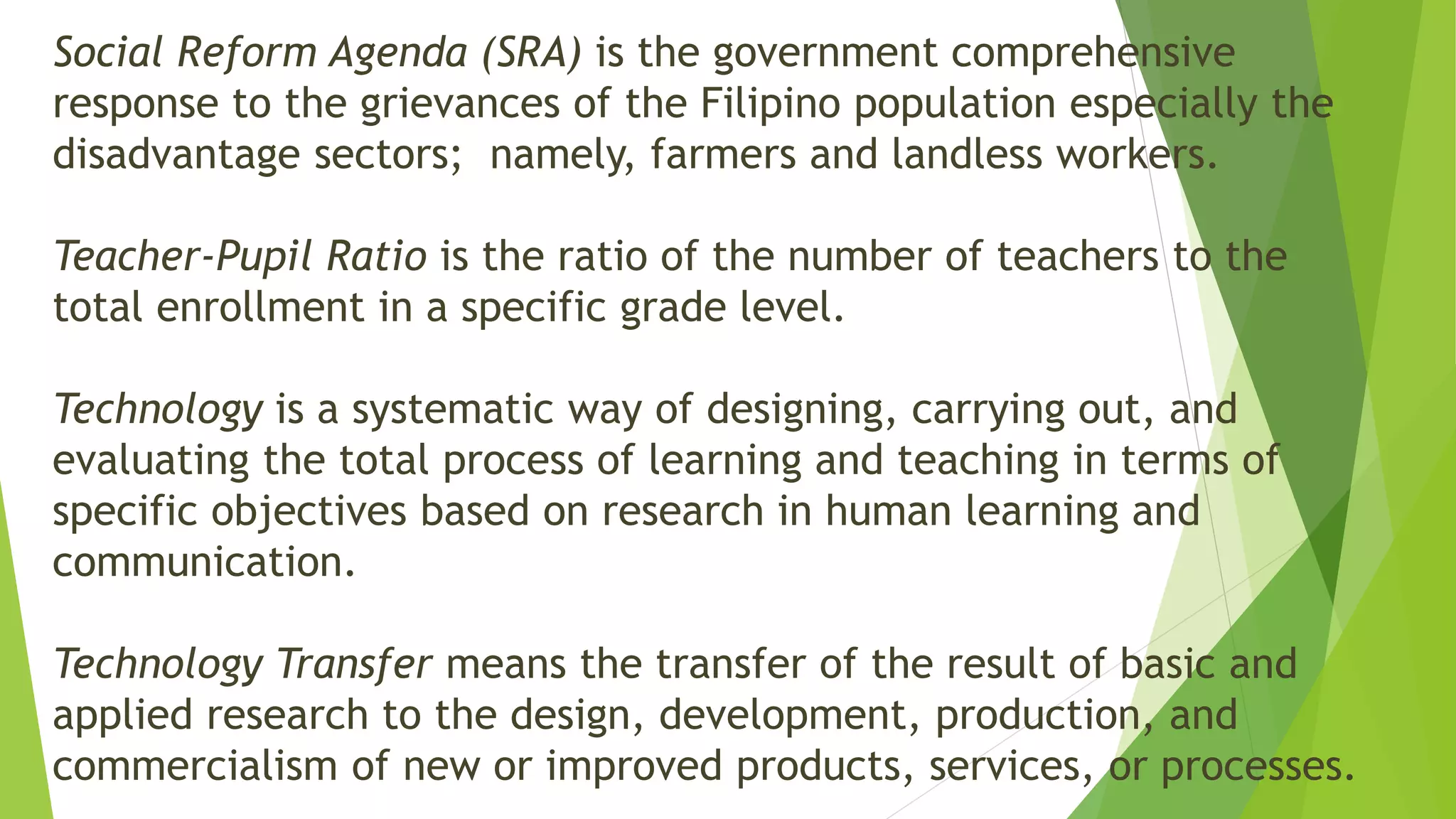 Social Reform Agenda (SRA) is the government comprehensive
response to the grievances of the Filipino population especially the
disadvantage sectors; namely, farmers and landless workers.
Teacher-Pupil Ratio is the ratio of the number of teachers to the
total enrollment in a specific grade level.
Technology is a systematic way of designing, carrying out, and
evaluating the total process of learning and teaching in terms of
specific objectives based on research in human learning and
communication.
Technology Transfer means the transfer of the result of basic and
applied research to the design, development, production, and
commercialism of new or improved products, services, or processes.
 