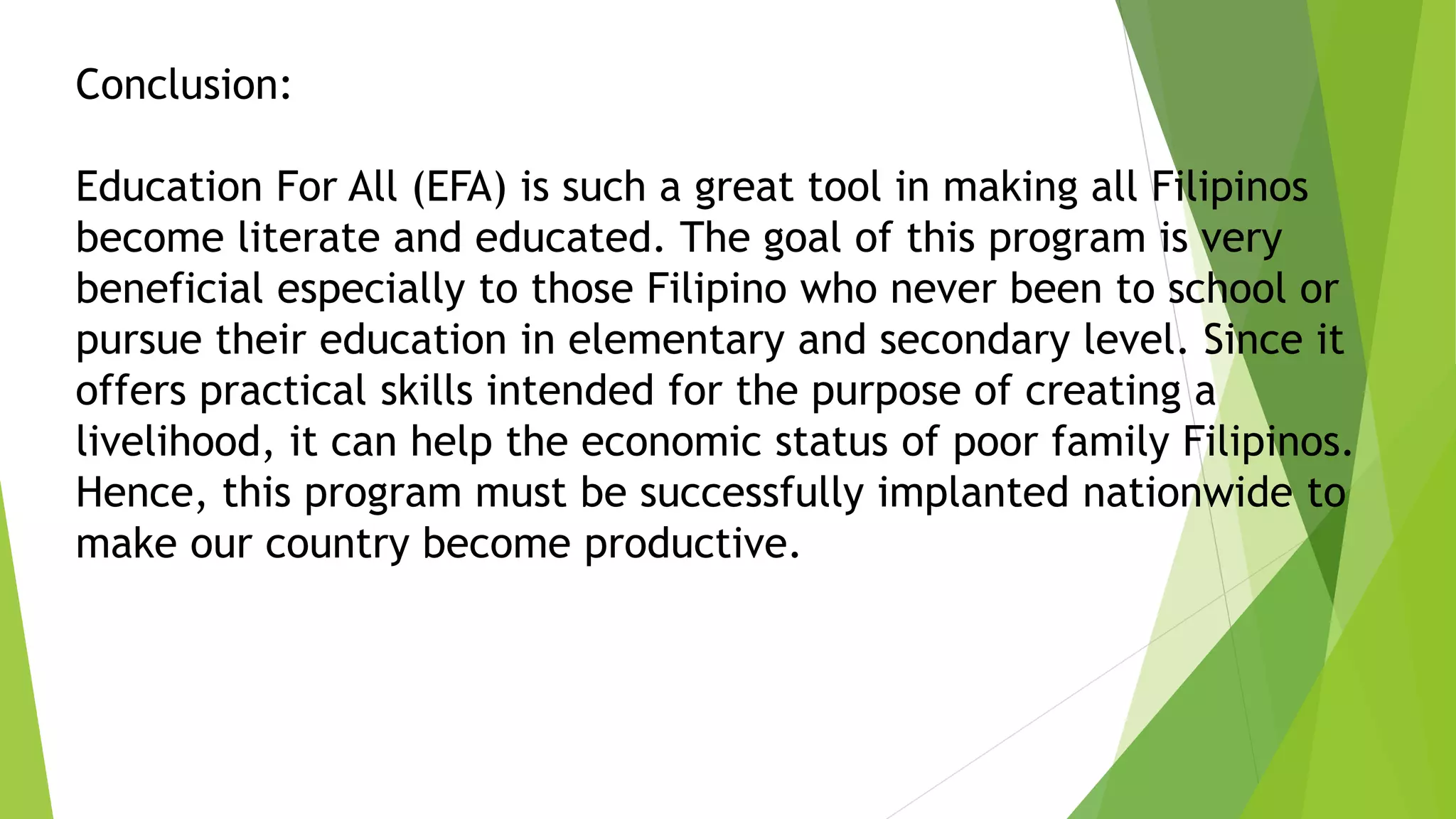 Conclusion:
Education For All (EFA) is such a great tool in making all Filipinos
become literate and educated. The goal of this program is very
beneficial especially to those Filipino who never been to school or
pursue their education in elementary and secondary level. Since it
offers practical skills intended for the purpose of creating a
livelihood, it can help the economic status of poor family Filipinos.
Hence, this program must be successfully implanted nationwide to
make our country become productive.
 