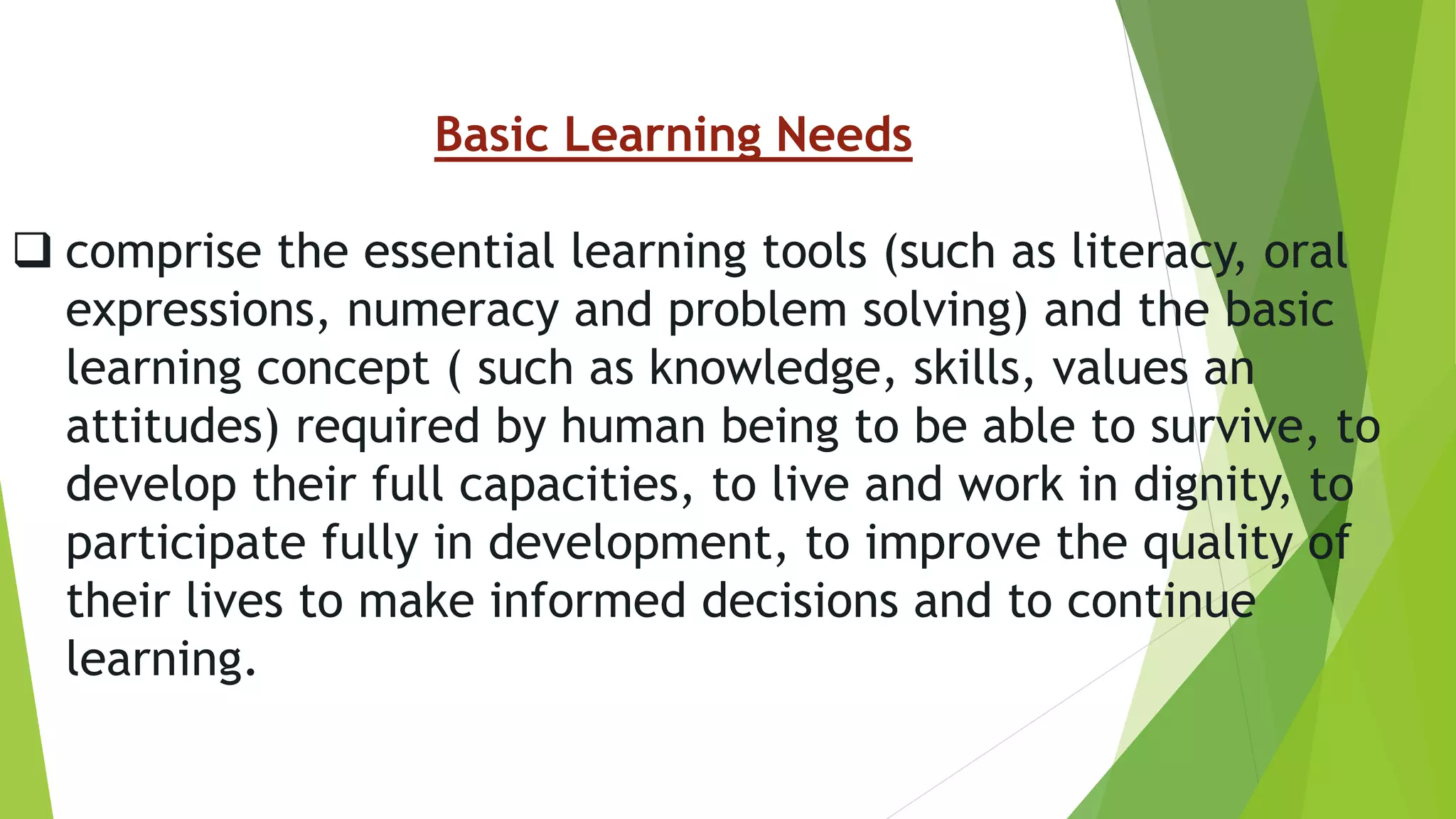Basic Learning Needs
 comprise the essential learning tools (such as literacy, oral
expressions, numeracy and problem solving) and the basic
learning concept ( such as knowledge, skills, values an
attitudes) required by human being to be able to survive, to
develop their full capacities, to live and work in dignity, to
participate fully in development, to improve the quality of
their lives to make informed decisions and to continue
learning.
 