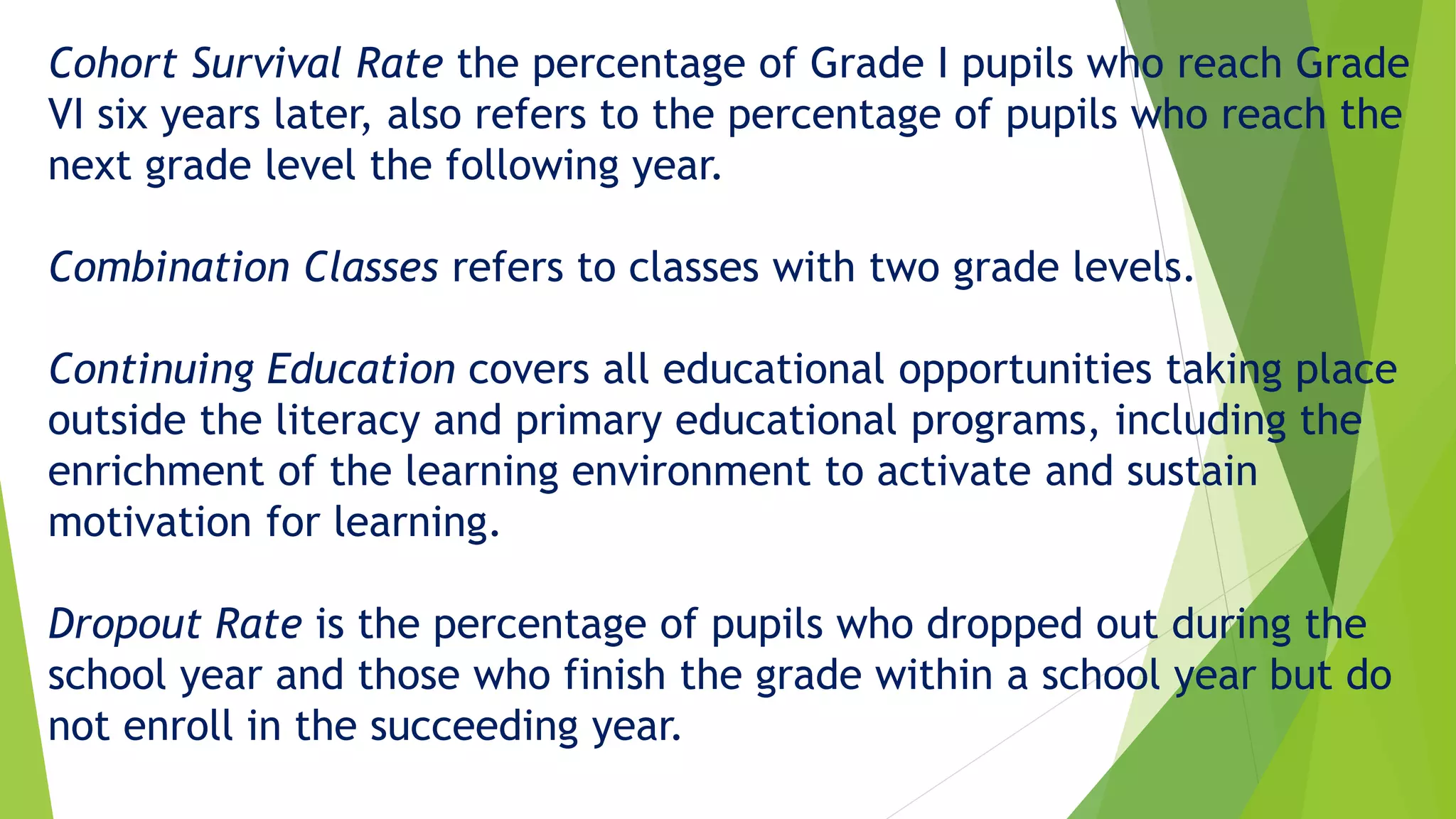 Cohort Survival Rate the percentage of Grade I pupils who reach Grade
VI six years later, also refers to the percentage of pupils who reach the
next grade level the following year.
Combination Classes refers to classes with two grade levels.
Continuing Education covers all educational opportunities taking place
outside the literacy and primary educational programs, including the
enrichment of the learning environment to activate and sustain
motivation for learning.
Dropout Rate is the percentage of pupils who dropped out during the
school year and those who finish the grade within a school year but do
not enroll in the succeeding year.
 