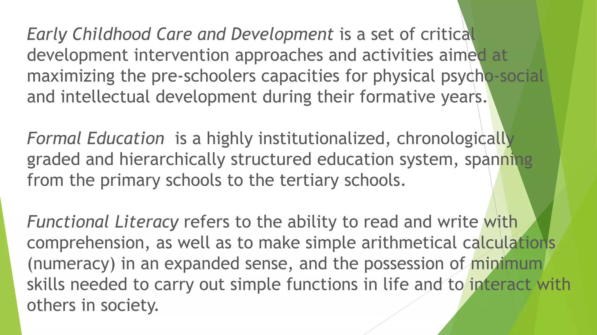 Early Childhood Care and Development is a set of critical
development intervention approaches and activities aimed at
maximizing the pre-schoolers capacities for physical psycho-social
and intellectual development during their formative years.
Formal Education is a highly institutionalized, chronologically
graded and hierarchically structured education system, spanning
from the primary schools to the tertiary schools.
Functional Literacy refers to the ability to read and write with
comprehension, as well as to make simple arithmetical calculations
(numeracy) in an expanded sense, and the possession of minimum
skills needed to carry out simple functions in life and to interact with
others in society.
 